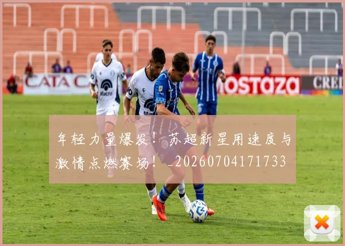 年轻力量爆发!苏超新星用速度与激情点燃赛场!_20260704171733