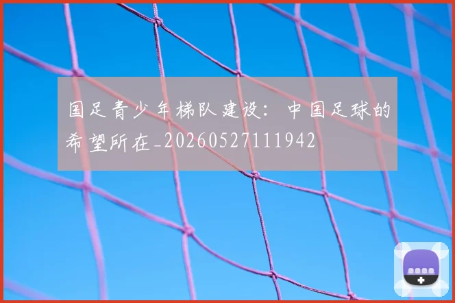 国足青少年梯队建设：中国足球的希望所在_20260527111942