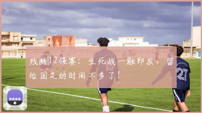 残酷12强赛:生死战一触即发,留给国足的时间不多了!