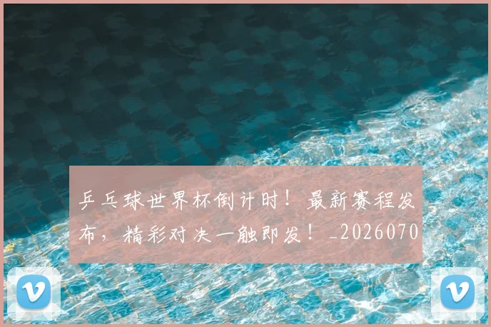 乒乓球世界杯倒计时！最新赛程发布，精彩对决一触即发！_20260703205847_20260716191710