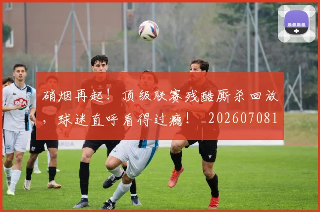 硝烟再起!顶级联赛残酷厮杀回放,球迷直呼看得过瘾!_20260708194729_20260802164250