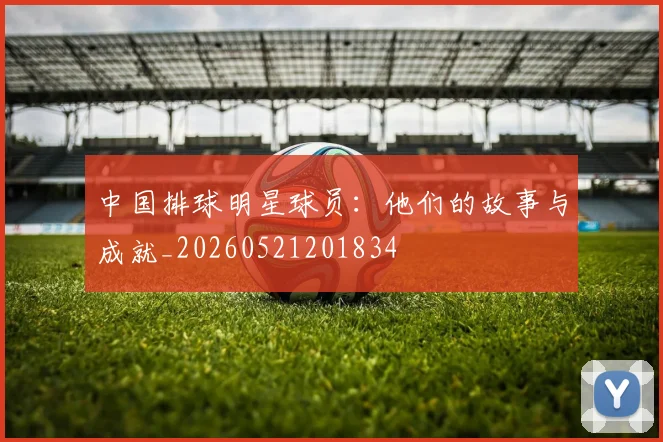 中国排球明星球员：他们的故事与成就_20260521201834