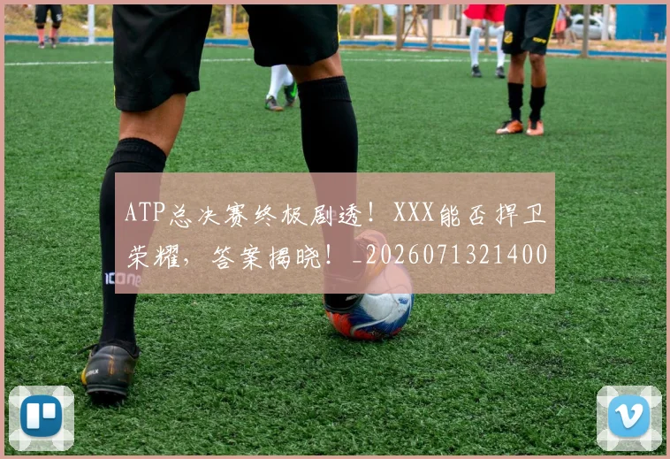 ATP总决赛终极剧透!XXX能否捍卫荣耀,答案揭晓!_20260713214002