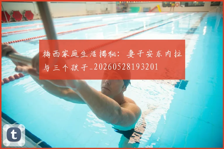 梅西家庭生活揭秘:妻子安东内拉与三个孩子_20260528193201