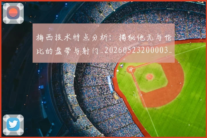 梅西技术特点分析:揭秘他无与伦比的盘带与射门_20260523200003_20260707144501