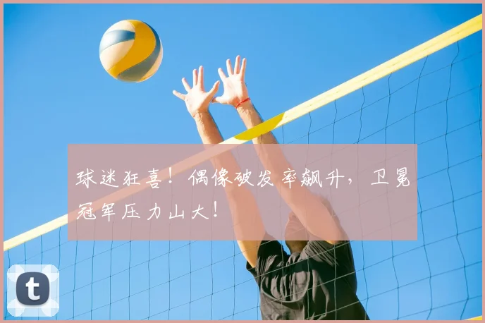球迷狂喜！偶像破发率飙升，卫冕冠军压力山大！