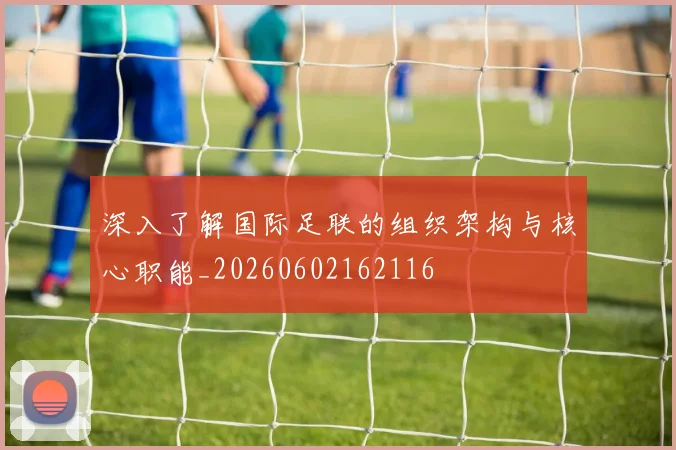 深入了解国际足联的组织架构与核心职能_20260602162116