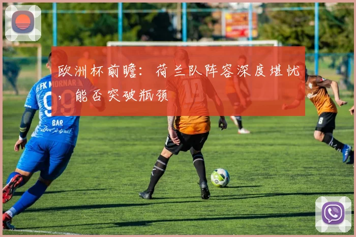欧洲杯前瞻:荷兰队阵容深度堪忧,能否突破瓶颈