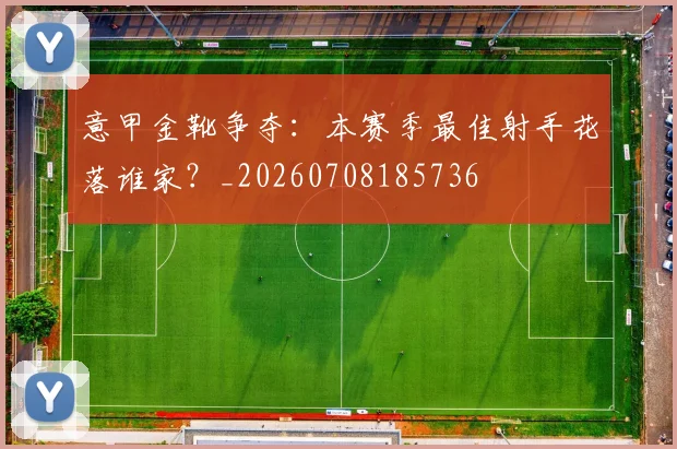 意甲金靴争夺：本赛季最佳射手花落谁家？_20260708185736