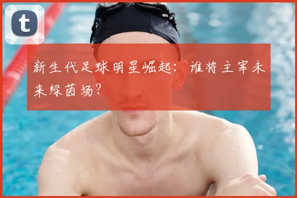 新生代足球明星崛起：谁将主宰未来绿茵场？
