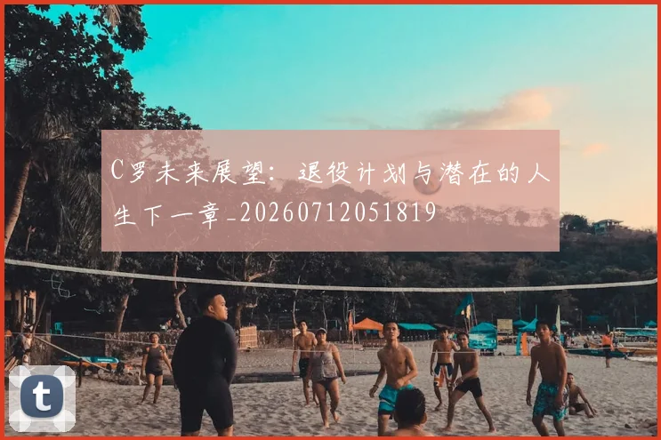 C罗未来展望：退役计划与潜在的人生下一章_20260712051819