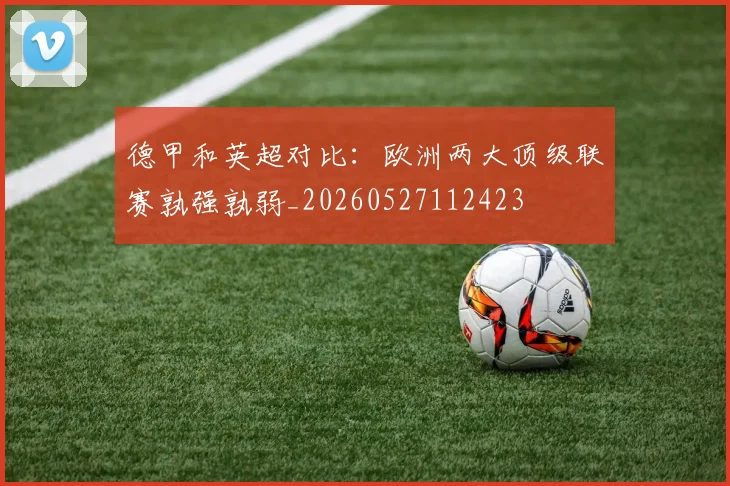 德甲和英超对比：欧洲两大顶级联赛孰强孰弱_20260527112423