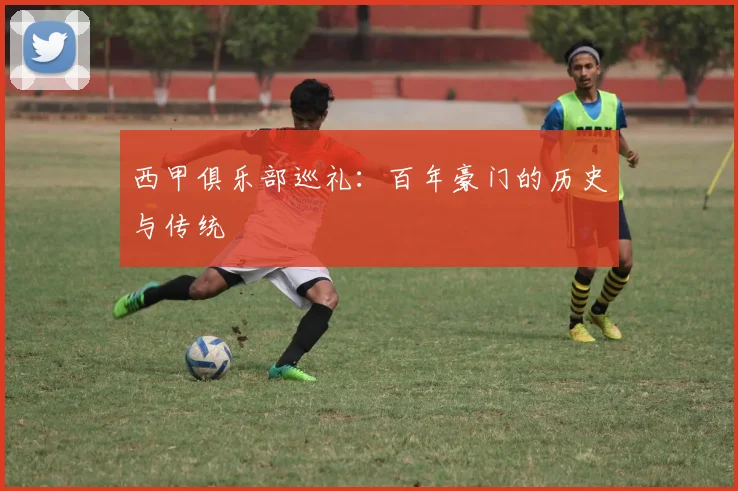 西甲俱乐部巡礼:百年豪门的历史与传统