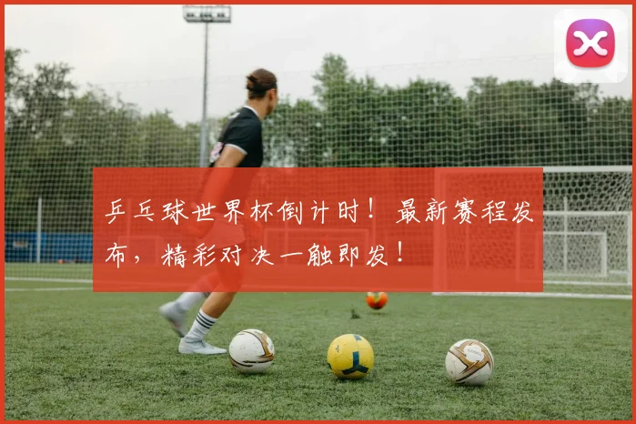 乒乓球世界杯倒计时！最新赛程发布，精彩对决一触即发！