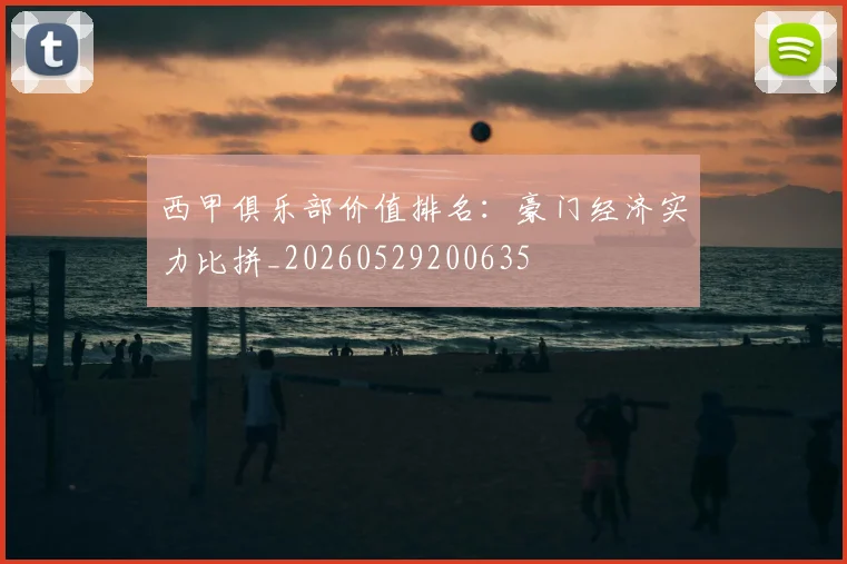 西甲俱乐部价值排名：豪门经济实力比拼_20260529200635