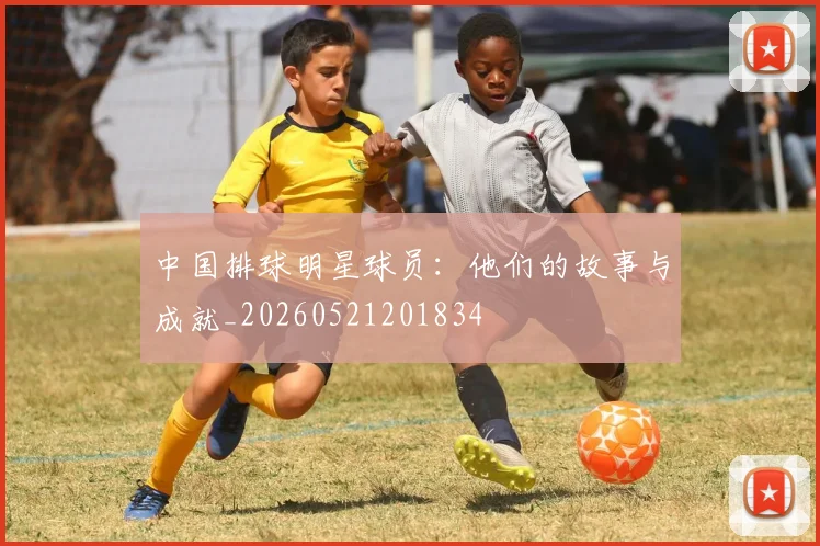 中国排球明星球员：他们的故事与成就_20260521201834