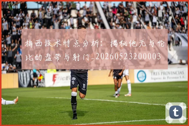 梅西技术特点分析:揭秘他无与伦比的盘带与射门_20260523200003