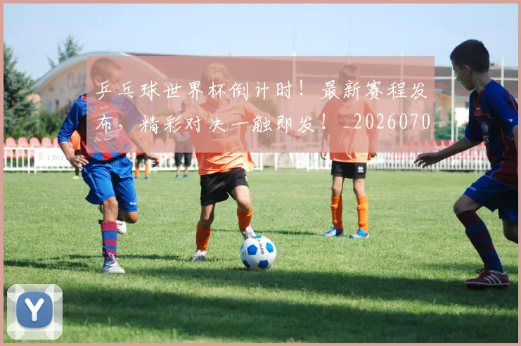 乒乓球世界杯倒计时!最新赛程发布,精彩对决一触即发!_20260703205847_20260716191710