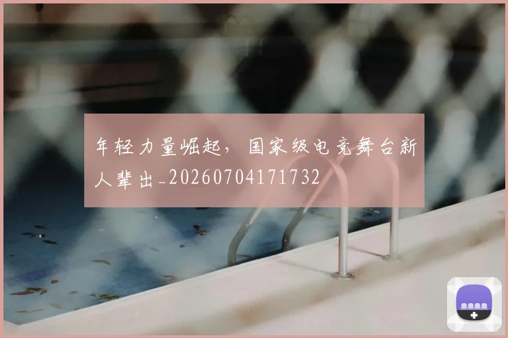 年轻力量崛起，国家级电竞舞台新人辈出_20260704171732