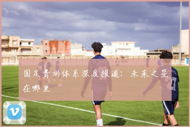 国足青训体系深度报道：未来之星在哪里